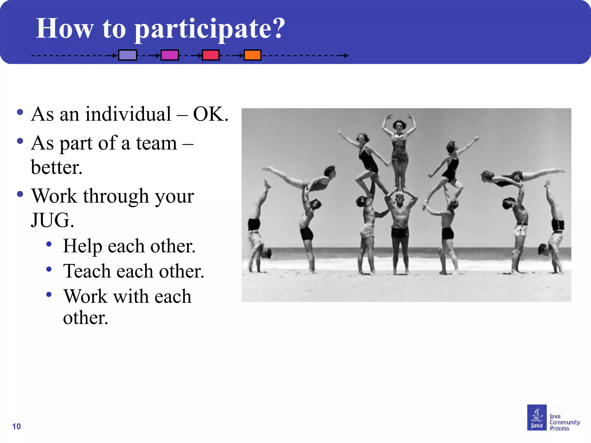 10
How to participate?
• As an individual – OK.
• As part of a team –
better.
• Work through your
JUG.
• Help each other.
• Teach each other.
• Work with each
other.
 