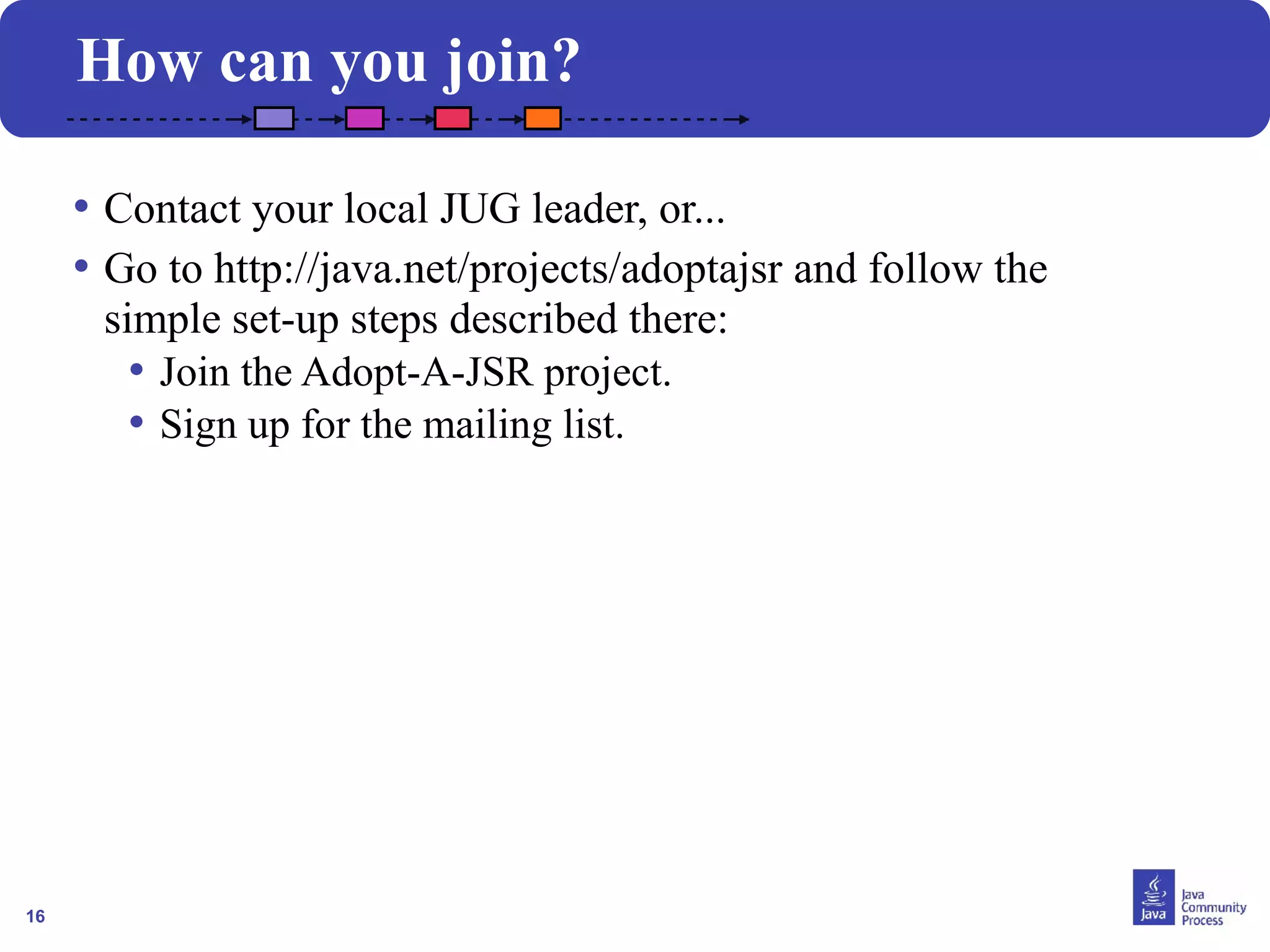16
How can you join?
• Contact your local JUG leader, or...
• Go to http://java.net/projects/adoptajsr and follow the
simple set-up steps described there:
• Join the Adopt-A-JSR project.
• Sign up for the mailing list.
 