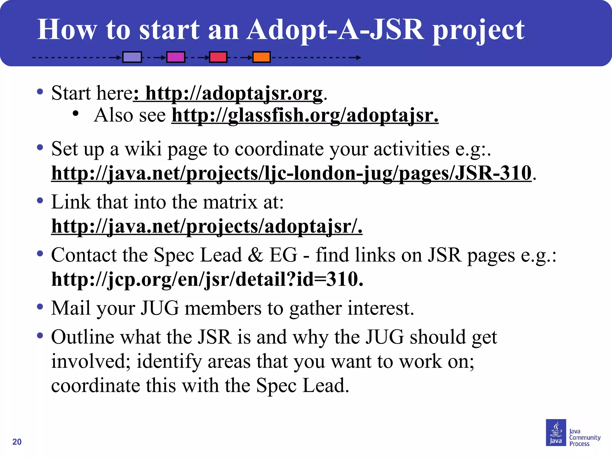 20
How to start an Adopt-A-JSR project
• Start here: http://adoptajsr.org.
●
Also see http://glassfish.org/adoptajsr.
• Set up a wiki page to coordinate your activities e.g:.
http://java.net/projects/ljc-london-jug/pages/JSR-310.
• Link that into the matrix at:
http://java.net/projects/adoptajsr/.
• Contact the Spec Lead & EG - find links on JSR pages e.g.:
http://jcp.org/en/jsr/detail?id=310.
• Mail your JUG members to gather interest.
• Outline what the JSR is and why the JUG should get
involved; identify areas that you want to work on;
coordinate this with the Spec Lead.
 