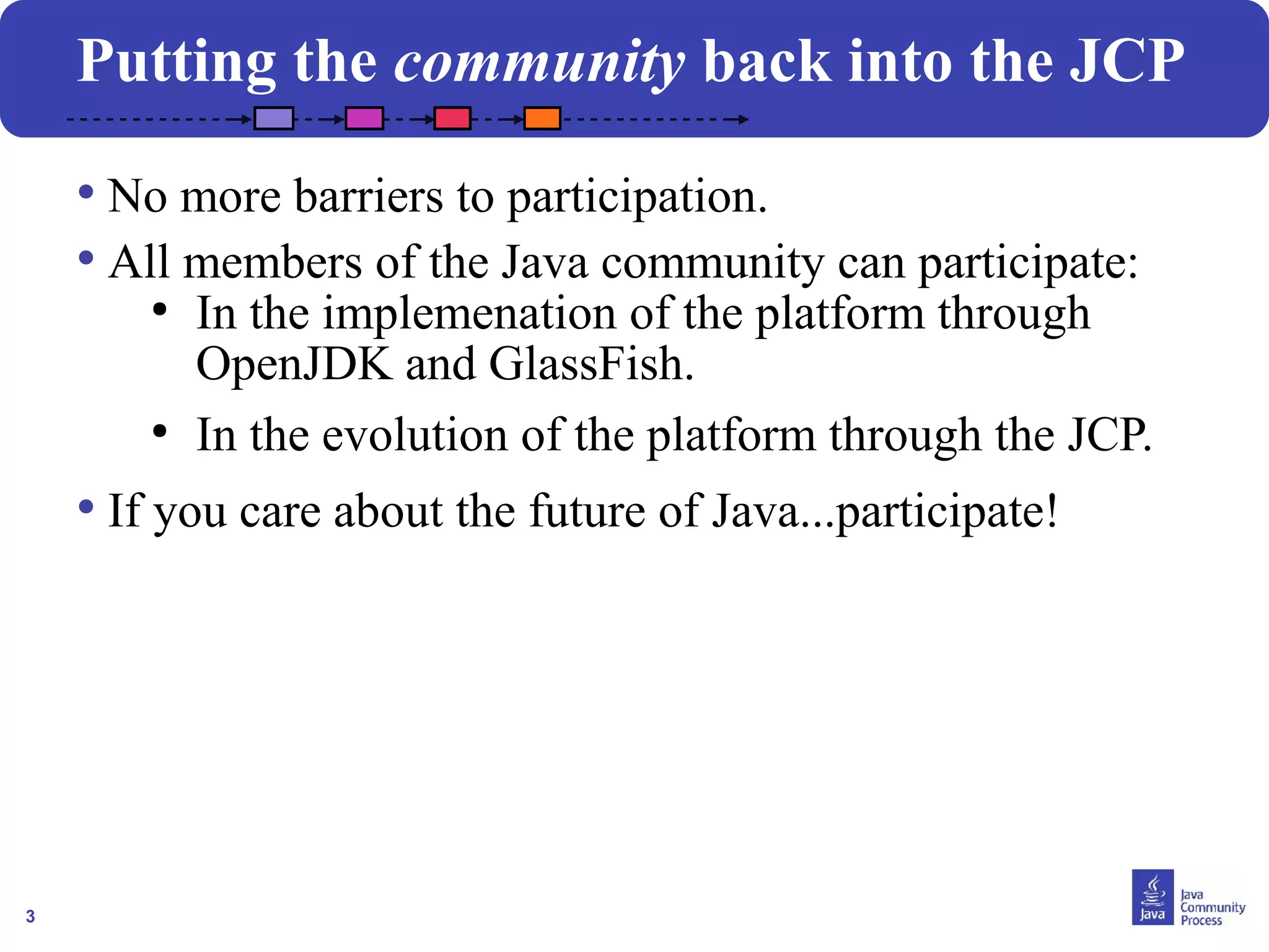3
Putting the community back into the JCP
• No more barriers to participation.
• All members of the Java community can participate:
●
In the implemenation of the platform through
OpenJDK and GlassFish.
●
In the evolution of the platform through the JCP.
• If you care about the future of Java...participate!
 