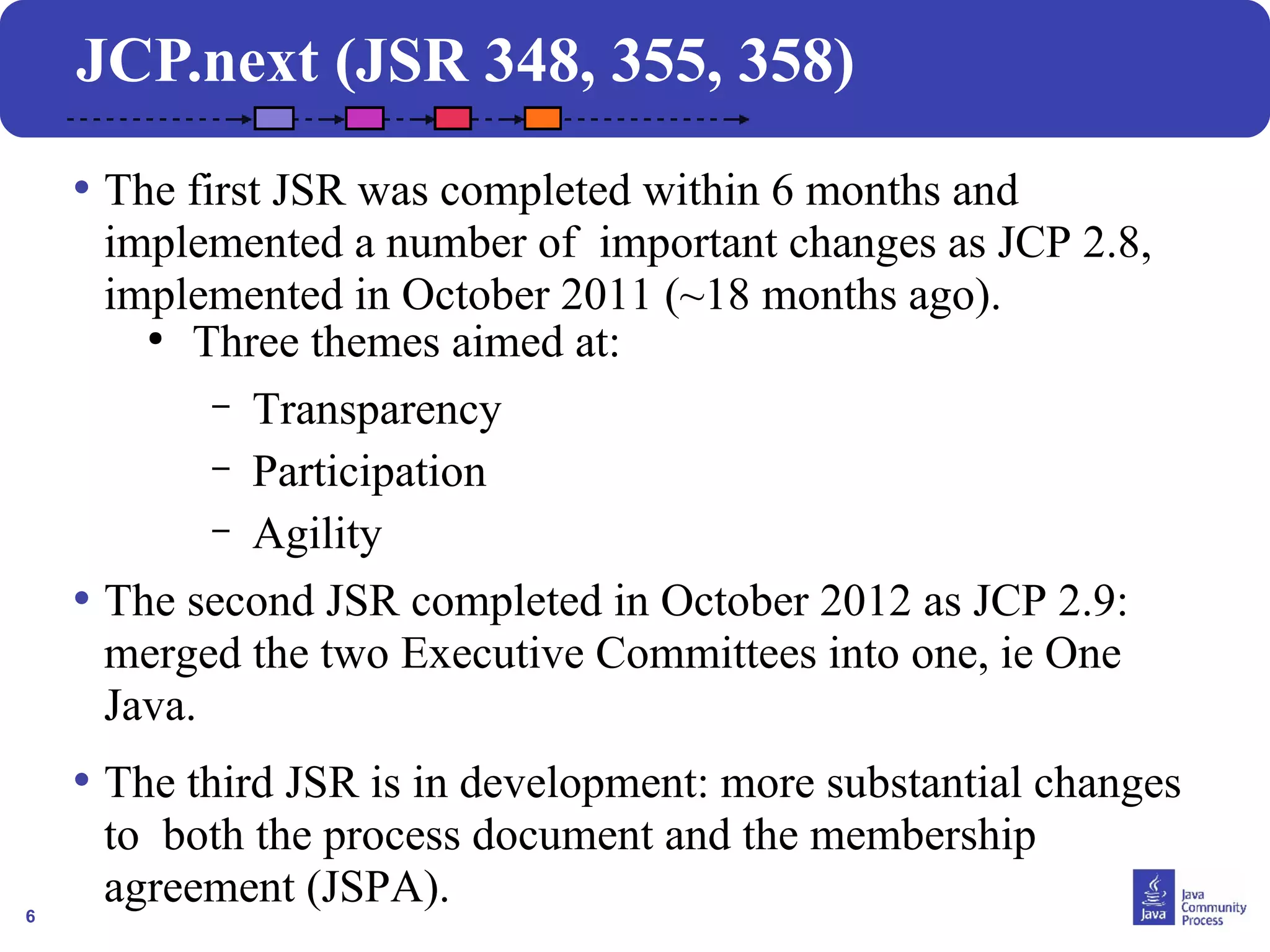 6
JCP.next (JSR 348, 355, 358)
• The first JSR was completed within 6 months and
implemented a number of important changes as JCP 2.8,
implemented in October 2011 (~18 months ago).
●
Three themes aimed at:
– Transparency
– Participation
– Agility
• The second JSR completed in October 2012 as JCP 2.9:
merged the two Executive Committees into one, ie One
Java.
• The third JSR is in development: more substantial changes
to both the process document and the membership
agreement (JSPA).
 