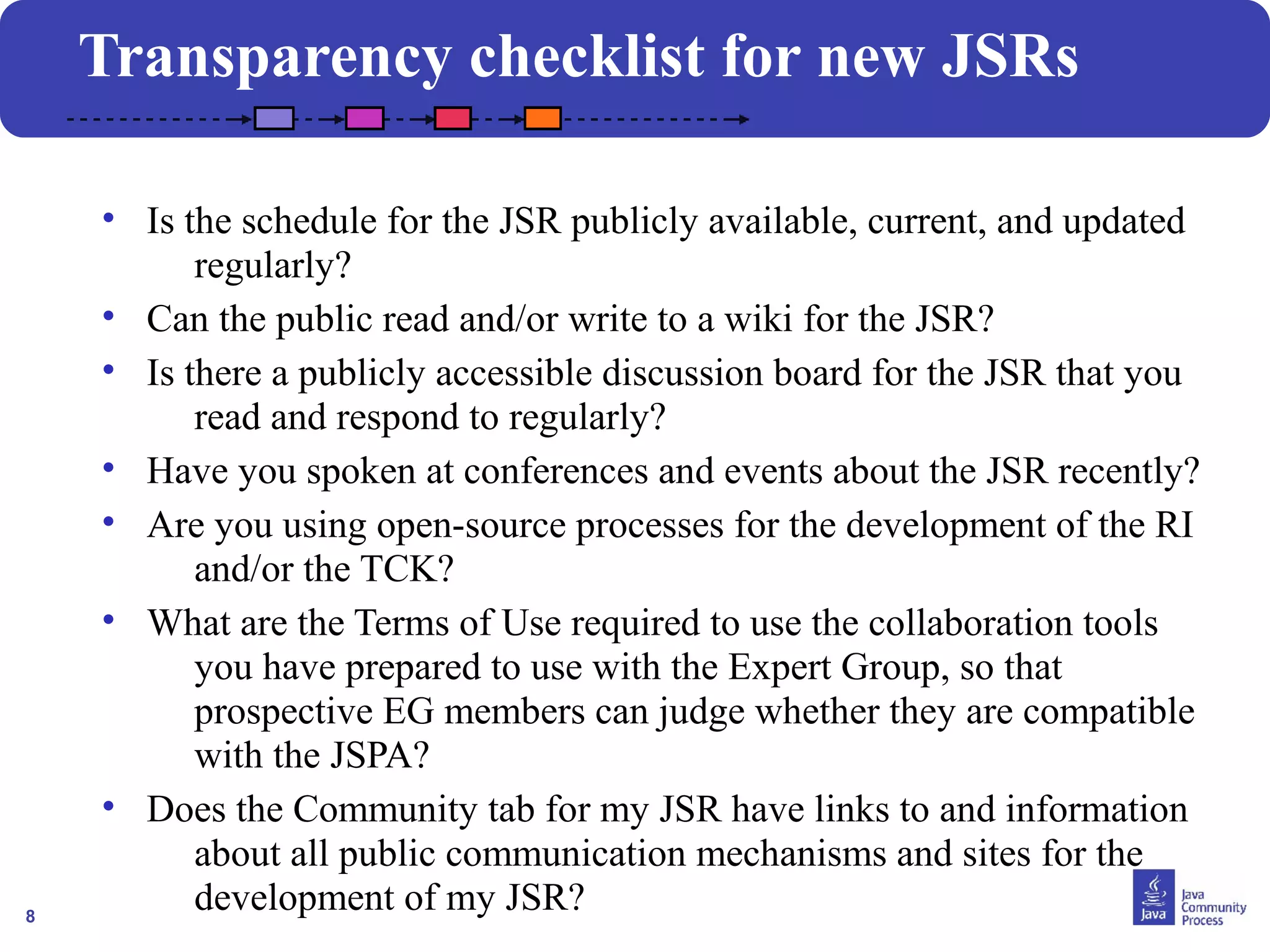 8
• Is the schedule for the JSR publicly available, current, and updated
regularly?
• Can the public read and/or write to a wiki for the JSR?
• Is there a publicly accessible discussion board for the JSR that you
read and respond to regularly?
• Have you spoken at conferences and events about the JSR recently?
• Are you using open-source processes for the development of the RI
and/or the TCK?
• What are the Terms of Use required to use the collaboration tools
you have prepared to use with the Expert Group, so that
prospective EG members can judge whether they are compatible
with the JSPA?
• Does the Community tab for my JSR have links to and information
about all public communication mechanisms and sites for the
development of my JSR?
Transparency checklist for new JSRs
 