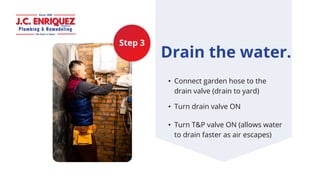 Step 3
Drain the water.
• Connect garden hose to the
drain valve (drain to yard)
• Turn drain valve ON​
• Turn T&P valve O...
