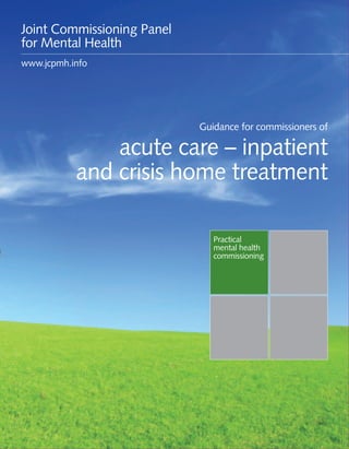 Guidance for commissioners of acute care – inpatient and crisis home treatment 1
Practical
mental health
commissioning
Guidance for commissioners of
acute care – inpatient
and crisis home treatment
Joint Commissioning Panel
for Mental Health
www.jcpmh.info
 