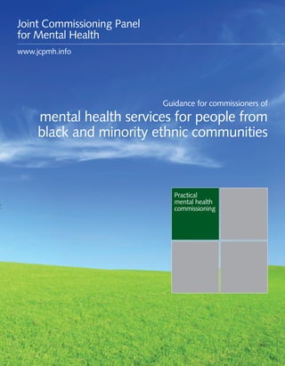 Guidance for commissioners of mental health services for people from black and minority ethnic communities 1
Practical
mental health
commissioning
Guidance for commissioners of
mental health services for people from
black and minority ethnic communities
Joint Commissioning Panel
for Mental Health
www.jcpmh.info
 