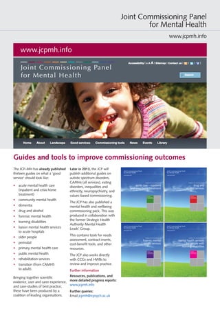 The JCP-MH has already published
sixteen guides on what a ‘good
service’ should look like:
•	 acute mental health care
(inpatient and crisis home
treatment)
•	 black and minority ethnic groups
(mental health services for)
• 	 community mental health
• 	 dementia
• 	 drug and alcohol
• 	 eating disorders
• 	 forensic mental health
• 	 learning disabilities
• 	 liaison mental health services
to acute hospitals
• 	 older people
• 	 perinatal
• 	 primary mental health care
• 	 public mental health
• 	 rehabilitation services
• 	 transition (from CAMHS
to adult)
• 	 ‘values-based’ commissioning
(guidance on implementing).
Guides and tools to improve commissioning outcomes
Bringing together scientific
evidence, user and carer experience,
and case-studies of best practice,
these have been produced by a
coalition of leading organisations.
Later in 2014, the JCP will publish
additional guides on autistic
spectrum disorders, neuropsychiatry,
employment services, and recovery
interventions.
The JCP has also published a mental
health and wellbeing commissioning
pack. This was produced in
collaboration with the former
Strategic Health Authority Mental
Health Leads’ Group.
This contains tools for needs
assessment, contract inserts, cost-
benefit tools, and other resources.
The JCP also works directly with
CCGs and HWBs to review and
improve practice.
Further information
Resources, publications, and
more detailed progress reports:
www.jcpmh.info
Further queries:
Email jcpmh@rcpsych.ac.uk
www.jcpmh.info
Joint Commissioning Panel
for Mental Health
www.jcpmh.info
Guidance for commissioners of acute care – inpatient and crisis home treatment 1
Practical
mental health
commissioning
Guidance for commissioners of
acute care – inpatient
and crisis home treatment
Joint Commissioning Panel
for Mental Health
www.jcpmh.info
Guidance for commissioners of drug and alcohol services 1
Practical
mental health
commissioning
Guidance for commissioners of
drug and
alcohol services
Joint Commissioning Panel
for Mental Health
www.jcpmh.info
Guidance for commissioners of community specialist mental health services 1
Practical
mental health
commissioning
Guidance for commissioners of
forensic mental
health services
Joint Commissioning Panel
for Mental Health
www.jcpmh.info
Guidance for commissioners of mental health services for people with learning disabilities 1
Practical
mental health
commissioning
Guidance for commissioners of
mental health services
for people with
learning disabilities
Joint Commissioning Panel
for Mental Health
www.jcpmh.info
 