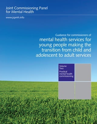 Guidance for commissioners of transitions services 1
Volume
Two:
Practical
mental health
commissioning
Guidance for commissioners of
mental health services for
young people making the
transition from child and
adolescent to adult services
Joint Commissioning Panel
for Mental Health
www.jcpmh.info
 