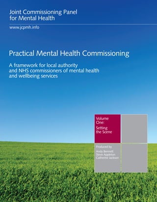 Joint Commissioning Panel
for Mental Health
www.jcpmh.info




Practical Mental Health Commissioning
A framework for local authority
and NHS commissioners of mental health
and wellbeing services




                                    Volume
                                    One:
                                    Setting
                                    the Scene


                                    Produced by
                                    Andy Bennett
                                    Steve Appleton
                                    Catherine Jackson
 