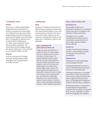 Guidance for commissioners of drug and alcohol services 9
BOX 1: Reasons for
drug and alcohol use
People use drugs and alcohol for a
variety of reasons. For many people
this use of substances does not turn
into what is termed misuse. It is
equally important to bear in mind
that no-one starts using substances
with the intention to develop misuse
problems. Some of the reasons why
people begin to use drugs and/or
alcohol might include: because the
initial reactions and experiences are
pleasurable; response to social or family
circumstances, such as bereavement/
loss, unemployment, relationship
difficulties, loss of accommodation;
response to peer pressure; to remove
stress or other psychological difficulties;
criminal or other antisocial antecedents.
box 2: Types of drug use36
Recreational use
Many people are able to use
psychoactive substances in a recreational
manner that causes no problems to the
individual or those around them.
This pattern of use is usually
characterised by moderate levels of
consumption and periods when the
person stops using the substance
without difficulty.
Harmful use
A pattern of psychoactive substance
use that is causing damage to health.
The damage may be physical or
psychological.
Dependent use
Dependence has both psychological
and physiological elements.
Psychological dependence involves a
need for repeated doses of the drug to
feel good, or avoid feeling bad.
Physiological dependence is associated
with tolerance, where increased doses
of the drug are required to produce the
effects originally produced by lower
doses, and development of withdrawal
syndrome when the drug is withdrawn.
Withdrawal syndrome is characterised
by physiological and psychological
symptoms that are specific to a particular
drug. The term ‘dependence’ is often
used interchangeably with ‘addiction’.
3	ECONOMIC COSTS
Alcohol
There were 1.2 million alcohol-related
hospital admissions during 2010/1117
.
Alcohol consumption has nearly trebled
since 1950 with more than seven million
people drinking at harmful or hazardous
levels and who together account for about
80% of all spending on alcoholic drink35
.
It costs the NHS in England up to
£2.7 billion a year to treat the chronic
and acute effects of drinking24
. The
Government’s alcohol strategy indicates
that alcohol-related harm is now estimated
to cost society £21 billion annually17
.
Drug use
Drug use costs the UK £15.4 billion
each year, including welfare benefit
expenditure costs of approximately
£1.6 billion per year21
.
4	PREVALENCE
Drugs
Prevalence of substance misusevaries for
different types of substances. Recent years
have shown different patterns of use, with
a trend towards an increase in the misuse
of over the counter medicines and new
substances, including those known as club
drugs such as mephedrone, ketamine and
legal highs.
 