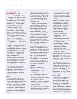 10 Practical Mental Health Commissioning
box 3: Prevalence of
drug and alcohol use
•	 Estimates from the 2010/11 British
Crime Survey show that 36% of adults
aged 16-59 have used illicit drugs in
their lifetime, which equates to almost
12 million people. Among this group,
almost 9% or 2.9 million adults had
used illicit drugs in the last year29
.
•	 The National Treatment Agency
reported that in 2009-10 in England
there were 306,000 users of opiates
and/or crack cocaine corresponding to
almost 1% of the adult population (this
number represents the total number of
users, rather than those in treatment
alone). In 2011 reported use of
mephedrone in the last 12 months was
1.4% and ecstasy 1.4% among 16-59
year olds31
.
•	 Investment in drug treatment services
is widely recognised to have been a
factor in the reduction of illicit drug use.
•	 Around 200,000 people get help for
drug dependence in England every
year, with around 135,000 being
treated on any given day37
.
•	 Nearly one third of users in the last
seven years successfully completed their
treatment and did not return, which
compares favourably to international
recovery rates38
.
•	 Drug misuse in this country remains
a significant factor in poor health
outcomes, criminality and worklessness
and continues to have far reaching
effects upon individuals, families and
society as a whole.
Alcohol
•	 Alcohol consumption in the UK has
almost trebled since 1950 with more
than 7 million people drinking at harmful
or hazardous levels. Together they
account for about 80% of all spending
on alcoholic drink35
. Since 2002/03 there
has been a 40% increase in admissions
to hospital where the primary diagnosis
was attributable to the consumption of
alcohol39
.
•	 In the same period there were almost
168,000 prescription items for drugs for
the treatment of alcohol dependency
prescribed in primary care settings or
NHS hospitals and dispensed in the
community which is a 63% increase
compared to 200339
.
•	 Quantities of alcohol consumption
across the population have been rising.
Recent research shows that 24% of
adults engage in hazardous drinking
while nearly 4% engage in harmful
drinking. Almost 6% of adults are
known to be dependent on alcohol40
.
Higher consumption of alcohol is
associated with depression and the risk
of suicide is eight times higher among
those with current alcohol misuse or
dependence. Alcohol misuse by young
people is associated with a six-fold
increased risk of depression41
.
•	 The Royal College of Psychiatrists
report, Our Invisible Addicts showed
that the misuse of drugs in older people
(65 and over) is a problem that is likely
to grow and that misuse in the over-40s
has increased significantly in recent
years42
. By 2031 there is predicted
to be a 50% increase of complex
substance misuse in the over 65s (e.g.
excessive alcohol consumption as well
as inappropriate use of prescribed and
over the counter medications).
Co-morbidity
•	 The 2002 Co-morbidity of
Substance Misuse and Mental Illness
Collaborative study (COSMIC)
concluded that:
–	 75% of users of drug services and
85% of users of alcohol services were
experiencing mental health problems
–	 30% of the drug treatment
population and over 50% of those in
treatment for alcohol problems had
‘multiple morbidity’
–	 38% of drug users with a psychiatric
disorder were receiving no treatment
for their mental health problem
–	 44% of mental health service users
either reported drug use or were
assessed to have used alcohol at
hazardous or harmful levels in the
past year43
.
•	 The term ‘co-morbidity’ covers a
broad spectrum of mental health
and substance misuse problems
that an individual might experience
concurrently. The nature of the
relationship between these two
conditions is complex. Possible
mechanisms include:
–	 a primary psychiatric illness
precipitating or leading to
substance misuse
–	 substance misuse precipitating,
worsening or altering the course
of a psychiatric illness
–	 intoxication and/or substance
dependence leading to
psychological symptoms
–	 substance misuse and/or
withdrawal leading to psychiatric
symptoms or illnesses44
.
•	 The complexity of issues can make
diagnosis, care and treatment more
difficult, with service users being at
higher risk of relapse, readmission to
hospital and suicide44
.
•	 Dual diagnosis: a challenge for the
reformed NHS and for Public Health
England has reinforced the need for
commissioners to develop effective
services for dual diagnosis and that
those services are central to the
achievement of key policy objectives,
including drug recovery43
.
High risk groups
•	 There are a number of groups of
people who may be at higher risk
of misuse of drugs and alcohol.
As an example, recent research
has shown that drug use among
Lesbian Gay Bisexual and Trans-
gender groups is higher than among
their heterosexual counterparts,
irrespective of gender or the different
age distribution in the populations45
.
 