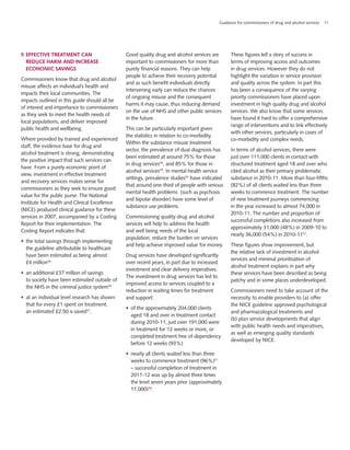 Guidance for commissioners of drug and alcohol services 11
5	Effective treatment can
reduce harm and increase
economic savings
Commissioners know that drug and alcohol
misuse affects an individual’s health and
impacts their local communities. The
impacts outlined in this guide should all be
of interest and importance to commissioners
as they seek to meet the health needs of
local populations, and deliver improved
public health and wellbeing.
Where provided by trained and experienced
staff, the evidence base for drug and
alcohol treatment is strong, demonstrating
the positive impact that such services can
have. From a purely economic point of
view, investment in effective treatment
and recovery services makes sense for
commissioners as they seek to ensure good
value for the public purse. The National
Institute for Health and Clinical Excellence
(NICE) produced clinical guidance for these
services in 2007, accompanied by a Costing
Report for their implementation. The
Costing Report indicates that:
•	 the total savings through implementing
the guideline attributable to healthcare
have been estimated as being almost
£4 million46
•	 an additional £37 million of savings
to society have been estimated outside of
the NHS in the criminal justice system46
•	 at an individual level research has shown
that for every £1 spent on treatment,
an estimated £2.50 is saved47
.
Good quality drug and alcohol services are
important to commissioners for more than
purely financial reasons. They can help
people to achieve their recovery potential
and as such benefit individuals directly.
Intervening early can reduce the chances
of ongoing misuse and the consequent
harms it may cause, thus reducing demand
on the use of NHS and other public services
in the future.
This can be particularly important given
the statistics in relation to co-morbidity.
Within the substance misuse treatment
sector, the prevalence of dual diagnosis has
been estimated at around 75% for those
in drug services48
, and 85% for those in
alcohol services49
. In mental health service
settings, prevalence studies50
have indicated
that around one-third of people with serious
mental health problems (such as psychosis
and bipolar disorder) have some level of
substance use problems.
Commissioning quality drug and alcohol
services will help to address the health
and well being needs of the local
population, reduce the burden on services
and help achieve improved value for money.
Drug services have developed significantly
over recent years, in part due to increased
investment and clear delivery imperatives.
The investment in drug services has led to
improved access to services coupled to a
reduction in waiting times for treatment
and support:
•	 of the approximately 204,000 clients
aged 18 and over in treatment contact
during 2010-11, just over 191,000 were
in treatment for 12 weeks or more, or
completed treatment free of dependency
before 12 weeks (93%)
•	 nearly all clients waited less than three
weeks to commence treatment (96%)51
– successful completion of treatment in
2011-12 was up by almost three times
the level seven years prior (approximately
11,000)38
.
These figures tell a story of success in
terms of improving access and outcomes
in drug services. However they do not
highlight the variation in service provision
and quality across the system. In part this
has been a consequence of the varying
priority commissioners have placed upon
investment in high quality drug and alcohol
services. We also know that some services
have found it hard to offer a comprehensive
range of interventions and to link effectively
with other services, particularly in cases of
co-morbidity and complex needs.
In terms of alcohol services, there were
just over 111,000 clients in contact with
structured treatment aged 18 and over who
cited alcohol as their primary problematic
substance in 2010-11. More than four-fifths
(82%) of all clients waited less than three
weeks to commence treatment. The number
of new treatment journeys commencing
in the year increased to almost 74,000 in
2010-11. The number and proportion of
successful completions also increased from
approximately 31,000 (48%) in 2009-10 to
nearly 36,000 (54%) in 2010-1152
.
These figures show improvement, but
the relative lack of investment in alcohol
services and minimal prioritisation of
alcohol treatment explains in part why
these services have been described as being
patchy and in some places underdeveloped.
Commissioners need to take account of the
necessity to enable providers to (a) offer
the NICE guideline approved psychological
and pharmacological treatments and
(b) plan service developments that align
with public health needs and imperatives,
as well as emerging quality standards
developed by NICE.
 