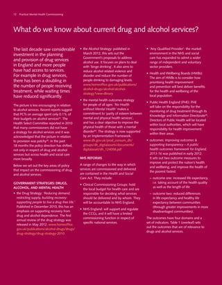 What do we know about current drug and alcohol services?
The last decade saw considerable
investment in the planning
and provision of drug services
in England and more people
have had access to services.
For example in drug services,
there has been a doubling in
the number of people receiving
treatment, while waiting times
have reduced significantly.
The picture is less encouraging in relation
to alcohol services. Recent reports suggest
that PCTs on average spent only 0.1% of
their budgets on alcohol services53
. The
Health Select Committee reported in 2010
that many commissioners did not have
a strategy for alcohol services and it was
acknowledged that the picture in relation
to provision was patchy35
. In the past
18 months the policy direction has shifted,
not only in respect of drug and alcohol
services but across health and social care
more broadly.
Below we set out the key areas of policy
that impact on the commissioning of drug
and alcohol services.
Government strategies: drugs,
alcohol, and mental health
•	 the Drug Strategy: ‘Reducing demand,
restricting supply, building recovery:
supporting people to live a drug-free life.’
Published in December 2010, this has an
emphasis on supporting recovery from
drug and alcohol dependence. The first
annual review of the drug strategy was
released in May 2012. www.homeoffice.
gov.uk/publications/alcohol-drugs/drugs/
drug-strategy/drug-strategy-2010
•	 the Alcohol Strategy: published in
March 2012, this sets out the
Government’s proposals to address
alcohol use. It focuses on plans to deal
with ‘binge drinking’. It also aims to
reduce alcohol related violence and
disorder and reduce the number of
people drinking to damaging levels.
www.homeoffice.gov.uk/publications/
alcohol-drugs/alcohol/alcohol-
strategy?view=Binary
•	 the mental health outcomes strategy
for people of all ages: ‘No Health
without Mental Health’ makes a
commitment to ‘parity of esteem between
mental and physical health services’,
and has a clear objective to improve the
physical health of those with a mental
disorder54
. The strategy is now supported
by an Implementation Framework.
www.dh.gov.uk/prod_consum_dh/
groups/dh_digitalassets/documents/
digitalasset/dh_124058.pdf
NHS reforms
A range of changes to the way in which
services are commissioned and delivered
are contained in the Health and Social
Care Act. They include:
•	 Clinical Commissioning Groups: hold
the local budget for health care and are
responsible for deciding what services
should be delivered and by whom. They
will be accountable to NHS England.
•	 NHS England: will support and regulate
the CCGs, and it will have a limited
commissioning function in respect of
specific national services.
•	 ‘Any Qualified Provider’: the market
environment in the NHS and social
care has expanded to admit a wider
range of independent and voluntary
sector providers.
•	 Health and Wellbeing Boards (HWBs):
The aim of HWBs is to consider how
prioritising health improvement
and prevention will best deliver benefits
for the health and wellbeing of the
local population.
•	 Public Health England (PHE): PHE
will take on the responsibility for the
monitoring of drug treatment through its
Knowledge and Information Directorate55
.
Directors of Public Health will be located
within local authorities, which will have
responsibility for health improvement
within their areas.
•	 outcomes: Improving outcomes &
supporting transparency – A public
health outcomes framework for England,
2013-16 was published in early 2012.
It sets out two outcome measures to
improve and protect the nation’s health
and wellbeing, and improve the health of
the poorest fastest:
–	 outcome one: increased life expectancy,
i.e. taking account of the health quality
as well as the length of life
–	 outcome two: reduced differences
in life expectancy and healthy life
expectancy between communities
(through greater improvements in more
disadvantaged communities).
The outcomes have four domains and a
set of indicators. Table 1 (overleaf) sets
out the outcomes that are of relevance to
drugs and alcohol services.
12 Practical Mental Health Commissioning
 