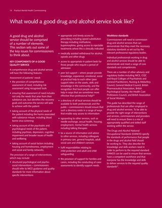 What would a good drug and alcohol service look like?
A good drug and alcohol
service should be comprised
of a number of elements.
This section sets out some of
the key issues for commissioners
to think about.
Key components of a good
quality service
A comprehensive drug and alcohol service
will have the following features:
Assessment of patients’ needs
•	 the provision of comprehensive
assessment of need, including risk
assessment using recognised tools
•	 ensuring that assessment of need includes
not only the needs that arise from their
substance use, but identifies the recovery
goals and outcomes the service will seek
to achieve with the patient
•	 taking account of the physical needs of
the patient including the harms associated
with substance misuse, including blood
borne virus screening
•	 taking account of the psychiatric and
psychological needs of the patient,
including psychosis, depression, cognitive
impairment and broader issues of health
and wellbeing
•	 taking account of social factors including
housing and homelessness, employment
and social and family networks.
The provision of a range of interventions,
which may include:
•	 structured psychological and psycho-
social interventions – commissioners
should refer to NICE guidance and quality
standards for more information about
specific interventions
•	 appropriate and timely access to
prescribing including opioid substitution
therapy including methadone,
buprenorphine, giving access to injectable
treatments where this is clinically indicated
•	 medically assisted withdrawal for alcohol,
opioids and other drugs
•	 access to appropriate in-patient beds for
those people who require a period of
admission
•	 peer led support – where people provide
knowledge, experience, emotional, social
or practical help to each other (peer
support relies on the assets, skills and
knowledge in the community, and the
recognition that local people can offer
help in ways that are sometimes more
effective than professional help)55
•	 a directory of all local services should be
available to both professionals and the
public – commissioners should ensure that
such a directory exists in a range of ways
that enable easy access to information
•	 signposting to other services, such as
needle exchange, sexual health, housing,
employment, mental health services
including talking therapies
•	 be a source of information and advice
to other services, including colleagues
in primary care, general hospitals, adult
social care and children’s services
•	 fulfil responsibilities relating to
child protection and adult and child
safeguarding
•	 the provision of support for families and
carers, including the conducting of carer
assessments to identify support needs.
Workforce standards
Commissioners will need to commission
drug and alcohol services that can
demonstrate that they meet the necessary
statutory standards as set out by the
relevant professional regulatory bodies.
Individual professionals working in drug
and alcohol services should be able to
demonstrate and meet a range of core
standards and competencies.
There are a number of other advisory and
regulatory bodies including NICE, CQC
and Royal Colleges of Psychiatrists and
General Practitioners, Nursing & Midwifery
Council, General Medical Council, British
Pharmaceutical Association, British
Psychological Society, the Health Care
Professions Council, and British Association
of Social Workers.
This guide has described the range of
professionals that are often employed in
drug and alcohol services. To be able to
provide the right range of interventions
and services, commissioners and providers
will need to ensure there is a mix of
appropriately qualified and skilled staff
working within the service.
The Drugs and Alcohol National
Occupational Standards (DANOS) specify
the standards of performance that people
in the drugs and alcohol field should
be working to. They also describe the
knowledge and skills workers need in
order to perform to the required standard.
DANOS can be used to ensure that services
have a competent workforce and that
everyone has the knowledge and skills
to deliver services to the required quality
standards27
.
14 Practical Mental Health Commissioning
 