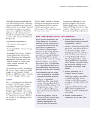 Guidance for commissioners of drug and alcohol services 15
A good drug and alcohol service will
usually function best as a specialist,
integrated team that includes a range
of professional health and social care
staff, under single management.
Commissioners and patients should
expect any services to have at its core
the aim of providing a holistic and
personalised care package for patients
that is both tailored to their specific
needs and which is focused on recovery.
The Expert Reference Group that has
developed this guide, has produced the
set of core principles described below to
assist commissioners. These state that a
good drug and alcohol service should be:
•	 commissioned on the basis of local
need and recognise the motivations
that underpin drug and alcohol use
•	 staffed by an appropriately
qualified and skilled group of staff
working within agreed standards of
competence with the necessary levels
of supervision and support – there
should be sufficient staff to ensure
there is the capacity to maintain the
service
•	 able to manage the full range of
complexity of need, including being
able to address the issues of co-
morbidity including mental and
associated physical health needs
•	 providing interventions that are
evidence based and should implement
the relevant NICE guidance
•	 providing a therapeutic environment for
patients that is non-judgmental where
they can expect to receive a good
quality assessment of their needs and a
range of evidence based treatments
•	 working with patients to enhance
their recovery potential and address
not only their substance dependence
but also the other factors impacted by
that dependence, including housing,
employment and social and family
networks
•	 providing continuity of care in
supporting people in recovery
•	 establishing, maintaining and building
on good links with other services,
including mental health services and
have a good knowledge of other local
resources
•	 using data and information to enable
regular and accurate performance
monitoring and review of effectiveness
and outcomes
•	 providing value for money to
commissioners and the public purse.
The DANOS standards are applicable to a
range of professionals working in substance
misuse services including commissioners of
substance misuse services, drugs and alcohol
workers, psychiatrists, psychotherapists,
social workers and probation officers who
regularly work with substance misusers27
.
The sorts of skills that should be expected to
be present within drug and alcohol services
should include:
•	 assessment of substance misuse
•	 risk assessment and management
•	 care planning
•	 knowledge of the law in respect of drugs
and alcohol
•	 knowledge of other relevant legislation
including the Mental Health Act, the
Mental Capacity Act and Safeguarding
•	 knowledge of other local services and
agencies including the criminal justice
system, housing, adult social care,
children’s services.
Commissioners and providers should also be
able to ensure that the workforce is suitably
equipped to meet the quality standards
described by NICE for the delivery of specific
intervention in drug and alcohol services.
Outcomes
There is increasing emphasis on the delivery
of outcomes in health services, not just in
terms of the wider public health outcomes
described earlier in this guide, but more
specifically those that apply to the service
provided and the outcomes experienced by
the patient. Commissioners may apply their
own outcomes at local level, in partnership
with providers, as part of their planning and
review processes.
The NICE Quality Standards for drug and
alcohol services provide a comprehensive
range of outcomes that commissioners
should ensure their local services are
delivering against. The quality standards can
be found in boxes 6 and 7.
Commissioners will be able to review
performance by using data from the
National Drug Treatment Monitoring
System (NDTMS) and use other NHS and
social care national outcome frameworks
to ensure delivery of improved outcomes.
box 4: Model of service delivery and core principles
 