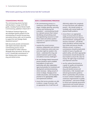 16 Practical Mental Health Commissioning
Commissioning process
The commissioning process has been
well described in a range of JCP-MH
guides, including Practical Mental Health
Commissioning, published in March 20112
.
The National Treatment Agency has
also developed specific guidance for the
commissioning of recovery focused drug
and alcohol services with a set of resources
to support the Joint Strategic Needs
Assessment process18
.
Both documents provide commissioners
with helpful information about the
commissioning process and are
recommended for further reference.
Alongside those documents, the top-tips
in box 5 should help commissioners in
their thinking when commissioning a
drug and alcohol service.
What would a good drug and alcohol service look like? (continued)
•	 the commissioning process is a
continuous cycle through three key
stages: strategic planning, procuring
services and monitoring and
evaluation2
– commissioning should
be a dynamic process that is about
identifying and prioritising need
and apportioning resources to meet
those needs and achieve positive
outcomes in a spiral of continuous
improvement2
•	 examine the current services,
statutory, independent and voluntary
sector to determine what exists now
and what might be needed in the
future – understand the drug and
alcohol treatment system locally,
and address recovery challenges20
•	 the Joint Strategic Needs Assessment
process should be used to establish
local patterns of need and in
partnership with other stakeholders
agree local priorities for investment and
development and decommissioning
where necessary – taking account of
service re-design, changing service
models and practice, and ensuring the
provision of an appropriately skilled
and experienced workforce
•	 ensure that service providers are able
to deliver a range of services, with
an appropriate mix of staff that will
effectively address the complexity
of issues that those with addiction
present – this should include co-
morbidity with mental health and
physical health problems
•	 ensure there is an appropriate
range of services that are able to
meet demand and secure required
clinical treatment, reintegration and
recovery outcomes20
, and decide
which provider(s) will best meet the
local needs and procure clinically
effective services. In doing so
commissioners should be particularly
mindful of issues of quality and
patient safety, and where appropriate
commissioners should stimulate the
local market to ensure the value for
money, the right range of provision
and improved outcomes
•	 use the national benchmarks as
a guide for quality and standards
including NICE guidance for
drug and alcohol services and
interventions, CQC standards and
relevant good practice guidance.
Work in partnership with providers
to ensure contract compliance and
continuous improvements in quality
and outcomes20
, and ensure linkage
to clinical and corporate governance
requirements and monitor delivery,
effectiveness, outcomes and costs.
box 5: commissioning principles
 