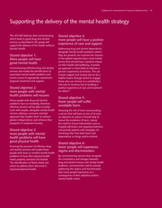 Supporting the delivery of the mental health strategy
The JCP-MH believes that commissioning
which leads to good drug and alcohol
services as described in this guide will
support the delivery of No Health without
Mental Health.
Shared objective 1:
More people will have
good mental health.
Commissioning effective drug and alcohol
services will enable the identification of
associated mental health problems and
ensure access to appropriate assessment,
diagnosis treatment and support.
Shared objective 2:
more people with mental
health problems will recover.
Many people with drug and alcohol
problems have co-morbidity, therefore
effective services will be able to jointly
work with people, alongside mental health
services utilising a recovery oriented
approach that enables them to achieve
greater independence and enhance their
prospects of sustained recovery.
Shared objective 3:
more people with mental
health problems will have
good physical health.
Ensuring the provision of effective drug
and alcohol services will enable those
people who have co-morbid mental health
problems to have their physical health
needs properly assessed and treated.
The identification of these needs and
action to address them will result in
improved physical health.
Shared objective 4:
more people will have a positive
experience of care and support.
Addressing drug and alcohol dependency
alongside mental health problems (where
they are present) can improve the chances
of the patient experiencing a more holistic
service that should have a positive impact
on their health and wellbeing. A joined-
up approach is more likely to improve a
person’s experience of services. The use
of peer support and mutual aid can be a
helpful means through which to engage
those who use services in a contribution,
not only to recovery, but to building a
positive experience of care and treatment
for others57
.
Shared objective 5:
fewer people will suffer
avoidable harm.
Assessing the risk of harm and providing
a service that will have as one of its aims
an objective to reduce it should help to
reduce the incidence of harm, reduce
the need for future intervention such as
hospital admission and ongoing treatment,
and provide patients with strategies for
remaining free from both harm and
dependence on drugs and/or alcohol.
Shared objective 6:
fewer people will experience
stigma and discrimination.
By commissioning services that recognise
the connections and linkages between
drug and alcohol misuse and mental health
problems, commissioners will be actively
addressing the stigma and discrimination
that many people experience as a
consequence of their addiction and/or
mental health needs.
Guidance for commissioners of drug and alcohol services 19
 