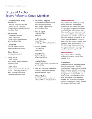 20 Practical Mental Health Commissioning
Drug and Alcohol
Expert Reference Group Members
•	 Owen Bowden-Jones
(ERG Chair)
Consultant Psychiatrist and Lead
Clinician for Club Drug Clinic
Central and North West London NHS
Foundation Trust
•	 Andre Geel
Chartered & Consultant
Clinical Psychologist
Central and North West London
NHS Foundation Trust
•	 Chris Fitch
Research and Policy Fellow
Royal College of Psychiatrists
•	 Diane Goslar
Service user consultant
•	 Emily Finch
Clinical Director
South London and Maudsley NHS
Foundation Trust
•	 Ellie Gordon
Clinical and Transformational Lead
for NHS Continuing Healthcare
North Yorkshire and Humber
Commissioning Support Unit
Development process
This guide has been written by a group
of drug and alcohol service experts,
in consultation with patients and carers.
Each member of the Joint Commissioning
Panel for Mental Health received drafts
of the guide for review and revision, and
advice was sought from external partner
organisations and individual experts. Final
revisions to the guide were made by the
Chair of the Expert Reference Group in
collaboration with the JCP’s Editorial Board
(comprised of the two co-chairs of the
JCP-MH, one user representative, one
carer representative, and technical and
project management support staff).
Acknowledgements
This guide was led and written by
Steve Appleton, Owen Bowden Jones,
and Chris Fitch.
Steve Appleton
Steve Appleton is the Managing Director
of Contact Consulting, a specialist
consultancy and research practice working
at the intersection of health, housing and
social care. He has held operational and
strategic posts in local authorities and
the NHS, with a specialist interest in the
health, housing and social care needs
of people with mental health problems,
substance misuse needs, learning disability,
older people and offender health
•	 Jonathan Campion
Director for Public Mental Health
and Consultant Psychiatrist
South London and Maudsley
NHS Foundation Trust
•	 Kostas Agath
Medical Director
Addaction
•	 Lesley Andrews
Head of Service
Kent Drug and Alcohol Action Team
•	 Martin Barnes
Chief Executive
Drug Scope
•	 Mick Davies
Regional Manager
Huntercombe Group
•	 Nuzhat Anjum
Head of Public Health Commissioning
NHS Redbridge
•	 Pete Burkinshaw (Observer)
Skills and Development Manager
National Treatment Agency
•	 William Butler
Chair (at time of guide development)
Substance Misuse Skills Consortium
 