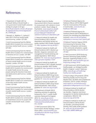 Guidance for commissioners of drug and alcohol services 21
References
1 Department of Health (2011a)
No Health Without Mental Health; a
cross government mental health outcomes
strategy for people of all ages.
www.dh.gov.uk/prod_consum_dh/groups/
dh_digitalassets/documents/digitalasset/
dh_124058.pdf
2 Bennett, A., Appleton, S., Jackson,C.
(eds) (2011) Practical mental health
commissioning. London: JCP-MH.
3 Joint Commissioning Panel for Mental
Health (2012) Guidance for commissioners
of primary mental health services. London:
JCP-MH.
4 Joint Commissioning Panel for Mental
Health (2012) Guidance for commissioners
of dementia services. London: JCP-MH.
5 Joint Commissioning Panel for Mental
Health (2012) Guidance for commissioners
of liaison mental health services to acute
hospitals. London: JCP-MH.
6 Joint Commissioning Panel for Mental
Health (2012) Guidance for commissioners
of mental health services for young
people making the transition from child
and adolescent to adult services. London:
JCP-MH.
7 Joint Commissioning Panel for Mental
Health (2012) Guidance for commissioners
of perinatal mental health services.
London: JCP-MH.
8 Joint Commissioning Panel for Mental
Health (2012) Guidance for commissioners
of public mental health services. London:
JCP-MH.
9 Joint Commissioning Panel for Mental
Health (2012) Guidance for commissioners
of rehabilitation services for people with
complex mental health needs. London:
JCP-MH.
10 College Centre for Quality
Improvement (2012) Practice standards
for young people with substance misuse
problems. London: Royal College of
Psychiatrists. www.rcpsych.ac.uk/pdf/
Practice%20standards%20for%20
young%20people%20with%20
substance%20misuse%20problems.pdf
11 National Institute for Health and
Clinical Excellence (2011) Alcohol
dependence and harmful alcohol use
quality standard. NICE Quality Standard
11. http://guidance.nice.org.uk/QS11
12 National Institute for Health and
Clinical Excellence (2011) Alcohol use
disorders: diagnosis, assessment and
management of harmful drinking and
alcohol dependence. NICE clinical
guideline 115. www.nice.org.uk/guidance/
index.jsp?action=byID&o=13337
13 National Institute for Health and
Clinical Excellence (2011) Quality standard
for drug use disorders. NICE Quality
Standard 23. http://guidance.nice.org.uk/
QS23
14 National Institute for Health and
Clinical Excellence (2007) Drug misuse.
Psychosocial interventions. NICE clinical
guideline 51. www.nice.org.uk/cg51
15 National Institute for Health and
Clinical Excellence (2007) Drug misuse.
Opiod detoxification. NICE clinical
guideline 52. www.nice.org.uk/cg52
16 Department of Health (2012)
Improving outcomes & supporting
transparency. Part 1: a public health
outcomes framework for England,
2013-16. www.dh.gov.uk/en/
Publicationsandstatistics/Publications/
PublicationsPolicyAndGuidance/
DH_132358
17 HM Government (2012) The
Government’s Alcohol Strategy. London:
Home Office. www.homeoffice.gov.
uk/publications/alcohol-drugs/alcohol/
alcohol-strategy
18 National Treatment Agency for
Substance Misuse (2013) JSNA Support
Pack for Commissioners of Recovery
in Communities. www.nta.nhs.uk/
healthcare-JSNA.aspx
19 National Treatment Agency for
Substance Misuse (2012) Medications in
recovery. Re-orientating drug dependence
treatment. www.nta.nhs.uk/uploads/
medications-in-recovery-main-report3.pdf
20 National Treatment Agency (2010)
Commissioning for Recovery. Drug
treatment, reintegration and recovery
in the community and prisons: a guide
for drug partnerships. www.nta.nhs.uk/
c4r.aspx
21 HM Government (2010) Reducing
Demand, Restricting Supply, Building
Recovery: Supporting People to Live a
Drug Free Life. www.homeoffice.gov.uk/
drugs/drug-strategy-2010/
22 HM Government (2010) Healthy lives,
healthy people: our strategy for public
health in England. London: Stationary
Office. www.dh.gov.uk/health/tag/
healthy-lives-healthy-people/
23 Royal College of Psychiatrists (2010).
Delivering Quality Care for Drug and
Alcohol Users: the Roles and Competencies
of Doctors. CR173. London: RCPsych
www.rcpsych.ac.uk/usefulresources/
publications/collegereports/cr/cr173.aspx
24 National Institute for Health and
Clinical Excellence (2010) Alcohol-
use disorders: Diagnosis and clinical
management of alcohol-related physical
complications. NICE CG 100.
www.nice.org.uk/CG100
25 National Institute for Health and
Clinical Excellence (2010) Alcohol
use disorders: preventing harmful
drinking. NICE public health guidance
24. www.nice.org.uk/nicemedia/
live/13001/48984/48984.pdf
 