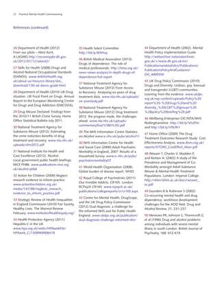 22 Practical Mental Health Commissioning
References (continued)
26 Department of Health (2012)
From our pilots – West Kent,
A LASARS http://recoverypbr.dh.gov.
uk/2012/07/12/wkent2/
27 Skills for Health (2008) Drugs and
Alcohol National Occupational Standards
(DANOS). www.skillsforhealth.org.
uk/about-us/resource-library/doc_
download/130-ad-danos-guide.html
28 Department of Health (2010) UK Drug
situation. UK Focal Point on Drugs. Annual
Report to the European Monitoring Centre
for Drugs and Drug Addiction (EMCDDA).
29 Drug Misuse Declared: Findings from
the 2010/11 British Crime Survey, Home
Office Statistical Bulletin July 2011.
30 National Treatment Agency for
Substance Misuse (2012). Estimating
the crime reduction benefits of drug
treatment and recovery. www.nta.nhs.uk/
uploads/vfm2012.pdf
31 National Institute for Health and
Care Excellence (2012). Alcohol.
Local government public health briefings.
NICE PHB6. www.publications.nice.org.
uk/alcohol-phb6
32 Action for Children (2009) Neglect:
research evidence to inform practice.
www.actionforchildren.org.uk/
media/143188/neglectc_research_
evidence_to_inform_practice.pdf
33 Strategic Review of Health Inequalities
in England Commission (2010) Fair Society,
Healthy Lives. The Marmot Review
February. www.instituteofhealthequity.org/
34 Health Protection Agency (2011)
Hepatitis C in the UK
www.hpa.org.uk/webc/HPAwebFile/
HPAweb_C/1309969906418
35 Health Select Committee
http://bit.ly/8i5Hvq
36 British Medical Association (2013).
Drugs of dependence. The role of
medical professionals. http://bma.org.uk/
news-views-analysis/in-depth-drugs-of-
dependence/full-report
37 National Treatment Agency for
Substance Misuse (2012) From Access
to Recovery: Analysing six years of drug
treatment data. www.nta.nhs.uk/uploads/
six-yearstudy.pdf
38 National Treatment Agency for
Substance Misuse (2012) Drug treatment
2012: the progress made, the challenges
ahead. www.nta.nhs.uk/uploads/
commentaryfinal%5B0%5D.pdf
39 The NHS Information Centre Statistics
on Alcohol www.ic.nhs.uk/pubs/alcohol11
40 NHS Information Centre for Health
and Social Care (2009) Adult Psychiatric
Morbidity in England, 2007: Results of a
Household Survey. www.ic.nhs.uk/pubs/
psychiatricmorbidity07
41 World Health Organization (2008).
Global burden of disease report. WHO.
42 Royal College of Psychiatrists (2011).
Our Invisible Addicts. CR165. London:
RCPsych CR165. www.rcpsych.ac.uk/
publications/collegereports/cr/cr165.aspx
43 Centre for Mental Health, DrugScope,
and the UK Drug Policy Commission
(2012) Dual diagnosis: a challenge for
the reformed NHS and for Public Health
England. www.ukdpc.org.uk/publication/
dual-diagnosis-challenge-reformed-nhs/
44 Department of Health (2002). Mental
Health Policy Implementation Guide
http://webarchive.nationalarchives.
gov.uk/+/www.dh.gov.uk/en/
Publicationsandstatistics/Publications/
PublicationsPolicyAndGuidance/
DH_4009350
45 UK Drug Policy Commission (2010).
Drugs and Diversity: Lesbian, gay, bisexual
and transgender (LGBT) communities.
Learning from the evidence. www.ukdpc.
org.uk/wp-content/uploads/Policy%20
report%20-%20Drugs%20and%20
diversity_%20LGBT%20groups%20
%28policy%20briefing%29.pdf
46 Wellbeing Enterprises CIC/NTA/NHS
Nottinghamshire. http://bit.ly/VlnZHn
and http://bit.ly/V9U9r1
47 Home Office (2009) The Drug
Treatment Outcomes Research Study: Cost
Effectiveness Analysis. www.dtors.org.uk/
reports/DTORS_CostEffect_Main.pdf
48 Weaver T, Charles V, Madden P,
and Renton A. (2002) A study of the
Prevalence and Management of Co-
Morbidity amongst Adult Substance
Misuse & Mental Health Treatment
Populations. London: Imperial College.
http://dmri.lshtm.ac.uk/docs/weaver_
es.pdf
49 Saunders B & Robinson S (2002)
Co-occurring mental health and drug
dependency: workforce development
challenges for the AOD field. Drug and
Alcohol Review, 21, 231-237.
50 Menezes PR, Johnson S, Thornicroft G
et al (1996) Drug and alcohol problems
among individuals with severe mental
illness in south London. British Journal of
Psychiatry, 168: 612-619.
 
