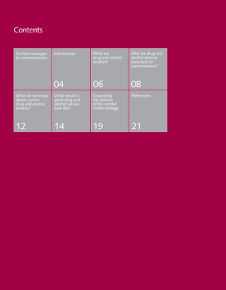2 Practical Mental Health Commissioning
Contents
Ten key messages
for commissioners
Introduction
04
What are
drug and alcohol
services?
Why are drug and
alcohol services
important to
commissioners?
06 08
What do we know
about current
drug and alcohol
services?
12
What would a
good drug and
alcohol service
look like?
14
Supporting
the delivery
of the mental
health strategy
19
References
21
 