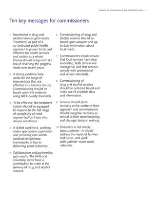 Guidance for commissioners of drug and alcohol services 3
Ten key messages for commissioners
1	 Investment in drug and
alcohol services gets results.
Treatment, as part of a
co-ordinated public health
approach is proven to be cost
effective for health services
and society as a whole.
Disinvestment brings with it a
risk of reversing the progress
made over recent years.
2	 A strong evidence base
exists for the range of
interventions that are
effective in substance misuse.
Commissioning should be
based upon this evidence
using NICE quality standards.
3	 To be effective, the treatment
system should be equipped
to respond to the full range
of complexity of need
represented by those who
misuse substances.
4	 A skilled workforce, working
under appropriate supervision
and providing care within
national competence
frameworks, is key to
delivering good outcomes.
5	 Collaboration and partnership
gets results. The NHS and
voluntary sector have a
contribution to make in the
delivery of drug and alcohol
services.
6	 Commissioning of drug and
alcohol services should be
based upon accurate and up
to date information about
local needs.
7	 Commissioners should ensure
that local services have clear
leadership, both clinical and
managerial, and that services
comply with professional
and service standards.
8	 Commissioning of
drug and alcohol services
should be outcome based and
make use of available data
and information.
9	 Services should place
recovery at the centre of their
approach and commissioners
should recognise recovery as
central to their commissioning
and strategic decision making.
10	Treatment is not simply
about patients – it should
address the needs of families
and carers, and work
with patients’ wider social
networks.
 