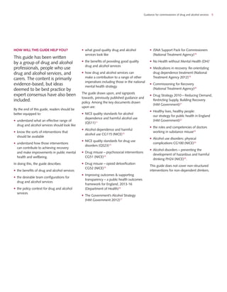 Guidance for commissioners of drug and alcohol services 5
HOW WILL THIS GUIDE HELP YOU?
This guide has been written
by a group of drug and alcohol
professionals, people who use
drug and alcohol services, and
carers. The content is primarily
evidence-based, but ideas
deemed to be best practice by
expert consensus have also been
included.
By the end of this guide, readers should be
better equipped to:
•	 understand what an effective range of
drug and alcohol services should look like
•	 know the sorts of interventions that
should be available
•	 understand how those interventions
can contribute to achieving recovery
and make improvements in public mental
health and wellbeing.
In doing this, the guide describes:
•	 the benefits of drug and alcohol services
•	 the desirable team configurations for
drug and alcohol services
•	 the policy context for drug and alcohol
services
•	 what good quality drug and alcohol
services look like
•	 the benefits of providing good quality
drug and alcohol services
•	 how drug and alcohol services can
make a contribution to a range of other
imperatives including those in the national
mental health strategy.
The guide draws upon, and signposts
towards, previously published guidance and
policy. Among the key documents drawn
upon are:
•	 NICE quality standards for alcohol
dependence and harmful alcohol use
(QS11)11
•	 Alcohol dependence and harmful
alcohol use CG115 (NICE)12
•	 NICE quality standards for drug use
disorders (QS23)13
•	 Drug misuse – psychosocial interventions
CG51 (NICE)14
•	 Drug misuse – opioid detoxification
CG52 (NICE)15
•	 Improving outcomes & supporting
transparency – a public health outcomes
framework for England, 2013-16
(Department of Health)16
•	 The Government’s Alcohol Strategy
(HM Government 2012)17
•	 JSNA Support Pack for Commissioners
(National Treatment Agency)18
•	 No Health without Mental Health (DH)1
•	 Medications in recovery. Re-orientating
drug dependence treatment (National
Treatment Agency 2012)19
•	 Commissioning for Recovery
(National Treatment Agency)20
•	 Drug Strategy 2010 – Reducing Demand,
Restricting Supply, Building Recovery
(HM Government)21
•	 Healthy lives, healthy people:
our strategy for public health in England
(HM Government)22
•	 the roles and competencies of doctors
working in substance misuse23
•	 Alcohol use disorders: physical
complications CG100 (NICE)24
•	 Alcohol disorders – preventing the
development of hazardous and harmful
drinking PH24 (NICE)25
.
This guide does not cover non-structured
interventions for non-dependent drinkers.
 
