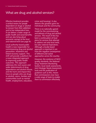 6 Practical Mental Health Commissioning
What are drug and alcohol services?
Effective treatment provides
a central means for people
dependent on drugs or alcohol
to recover from their addiction
and to live independent lives.
It can deliver a wider range of
public health and social benefits,
and can also bring about
economic savings at the local
and national level (see page 9).
Local authority-based public
health is now responsible for
commissioning drug and alcohol
prevention, treatment and
linked recovery support. This
shift will provide a platform for
a more integrated approach
to improving public health
outcomes. This approach
addresses the root causes and
wider determinants of drug
dependence and alcohol misuse,
and the harm and impact they
have on people who use drugs
or alcohol, carers, families and
communities (such as mental
health, employment, education,
crime and housing). It also
delivers the greatest gains for
individuals and the community.
There is no nationally agreed
model for the commissioning
and delivery of drug and alcohol
services. The result of this has
been a continuation of local
plans for services that attempt
to address not only local need,
but also national imperatives.
Although a locally based
approach is important it can
have the negative consequence
of different and varied
approaches across the country.
However, the existence of NICE
quality standards, the National
Drug Treatment Monitoring
System, local needs assessments,
Joint Strategic Needs Assessment
tools and the publication of
guidance such as this, means
that commissioners now have
a wide range of tools to enable
them to commission effectively.
THE SERVICES
 