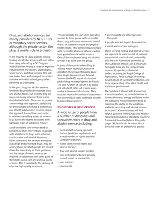 Drug and alcohol services are
mainly provided by NHS Trusts
or voluntary sector services,
although the private sector also
plays a smaller role in provision.
In the majority of cases, patients coming
to drug and alcohol services self-refer rather
than being referred by a GP. Drug and
alcohol services employ a range of expertise
including front line doctors, psychologists,
senior nurses, and drug workers. This skill
mix makes them well equipped to conduct
complex work with a client group often
perceived as challenging.
In the past, drug and alcohol services
tended to be provided by separate drug
and alcohol teams, but recently they are
more commonly delivered from teams
that deal with both. These aim to provide
a more integrated approach, particularly
for those people who have a problematic
use of both substances. For some people
this approach has not been successful
in relation to enabling access to services
(e.g. due to the stigma associated with
particular types of substance misuse).
Most secondary care services tend to
concentrate their interventions on people
with addictions to drugs such as heroin,
crack cocaine and alcohol. However,
other substances, for example emerging
club drugs and prescribed drugs, may be
among those for which people are treated.
Given the complexity of these problems
and the range of needs, services are
required to collaborate with other parts of
the health, social care and criminal justice
systems. This is essential to the delivery of
effective high quality treatment.
This is especially the case when providing
services to those people with co-morbid
illness, (e.g. substance misuse and mental
illness, or substance misuse and physical
health needs). This is often because people
with co-morbid illness are often excluded
from general mental health services.
One of the functions of drug and alcohol
services is to work with this group.
In parts of the country where Drug &
Alcohol Action Teams (DAATs) are in
operation, these have introduced Local
Area Single Assessment and Referral
Systems (LASARS) as part of a national
pilot of drug recovery Payment by Results.
The core function of LASARS is to assess
and set a tariff, refer and in some cases
review achievement of outcome. They
may also reduce the number of assessments
that an individual has to undertake in order
to access those services26
.
WHO WORKS IN THESE SERVICES?
A wide range of people from
a number of disciplines and
specialisms work in drug and
alcohol services including:
•	 medical staff including specialist
doctors (addiction psychiatrists and
a small number of highly specialist
General Practitioners)
•	 nurses (both mental health and
general nursing)
•	 drug and alcohol support workers
•	 non-medical prescribers (especially
trained nurses or pharmacists)
•	 peer mentors
•	 pharmacists
•	 psychologists and other specialist
therapists
•	 people who are experts by experience
•	 social workers/care managers.
Those working in drug and alcohol services
are expected to work to a set of national
occupational standards and, potentially,
also the skills framework promoted by
The Substance Misuse Skills Consortium.
Alongside these are the competencies
required by specific professional
bodies, including the Royal College of
Psychiatrists, Royal College of Nursing,
Royal College of General Practitioners, and
those representing other allied health and
social care professionals.
The Substance Misuse Skills Consortium
is an independent, sector-led initiative to
harness the ideas, energy and talent within
the substance misuse treatment field, to
maximise the ability of the workforce,
and help more drug and alcohol misusers
to recover27
. Commissioners will find
helpful guidance in the Drugs and Alcohol
National Occupational Standards (DANOS)
framework described later in this guide
(page 14), but should be aware that it
does not cover all professional groups.
Guidance for commissioners of drug and alcohol services 7
 