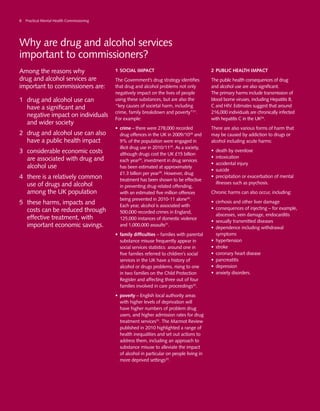 Why are drug and alcohol services
important to commissioners?
Among the reasons why
drug and alcohol services are
important to commissioners are:
1	 drug and alcohol use can
have a significant and
negative impact on individuals
and wider society
2	 drug and alcohol use can also
have a public health impact
3	 considerable economic costs
are associated with drug and
alcohol use
4	 there is a relatively common
use of drugs and alcohol
among the UK population
5	 these harms, impacts and
costs can be reduced through
effective treatment, with
important economic savings.
1	SOCIAL IMPACT
The Government’s drug strategy identifies
that drug and alcohol problems not only
negatively impact on the lives of people
using these substances, but are also the
“key causes of societal harm, including
crime, family breakdown and poverty”21
.
For example:
•	 crime – there were 278,000 recorded
drug offences in the UK in 2009/1028
and
9% of the population were engaged in
illicit drug use in 2010/1129
. As a society,
although drugs cost the UK £15 billion
each year29
, investment in drug services
has been estimated at approximately
£1.3 billion per year28
. However, drug
treatment has been shown to be effective
in preventing drug-related offending,
with an estimated five million offences
being prevented in 2010-11 alone30
.
Each year, alcohol is associated with
500,000 recorded crimes in England,
125,000 instances of domestic violence
and 1,000,000 assaults31
.
•	 family difficulties – families with parental
substance misuse frequently appear in
social services statistics: around one in
five families referred to children’s social
services in the UK have a history of
alcohol or drugs problems, rising to one
in two families on the Child Protection
Register and affecting three out of four
families involved in care proceedings32
.
•	 poverty – English local authority areas
with higher levels of deprivation will
have higher numbers of problem drug
users, and higher admission rates for drug
treatment services33
. The Marmot Review
published in 2010 highlighted a range of
health inequalities and set out actions to
address them, including an approach to
substance misuse to alleviate the impact
of alcohol in particular on people living in
more deprived settings33
.
2	PUBLIC HEALTH IMPACT
The public health consequences of drug
and alcohol use are also significant.
The primary harms include transmission of
blood borne viruses, including Hepatitis B,
C and HIV. Estimates suggest that around
216,000 individuals are chronically infected
with hepatitis C in the UK34
.
There are also various forms of harm that
may be caused by addiction to drugs or
alcohol including acute harms:
•	 death by overdose
•	 intoxication
•	 accidental injury
•	 suicide
•	 precipitation or exacerbation of mental
illnesses such as psychosis.
Chronic harms can also occur, including:
•	 cirrhosis and other liver damage
•	 consequences of injecting – for example,
abscesses, vein damage, endocarditis
•	 sexually transmitted diseases
•	 dependence including withdrawal
symptoms
•	 hypertension
•	 stroke
•	 coronary heart disease
•	 pancreatitis
•	 depression
•	 anxiety disorders.
8 Practical Mental Health Commissioning
 