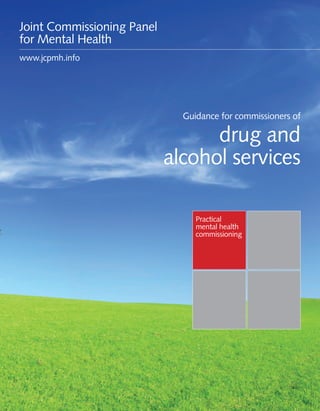 Guidance for commissioners of drug and alcohol services 1
Practical
mental health
commissioning
Guidance for commissioners of
drug and
alcohol services
Joint Commissioning Panel
for Mental Health
www.jcpmh.info
 