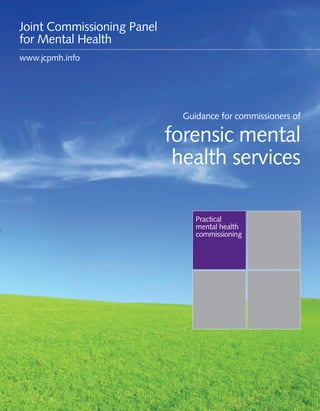 Guidance for commissioners of forensic mental health services 1
Practical
mental health
commissioning
Guidance for commissioners of
forensic mental
health services
Joint Commissioning Panel
for Mental Health
www.jcpmh.info
 