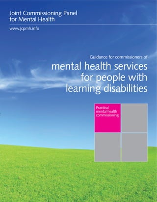 Guidance for commissioners of mental health services for people with learning disabilities 1
Practical
mental health
commissioning
Guidance for commissioners of
mental health services
for people with
learning disabilities
Joint Commissioning Panel
for Mental Health
www.jcpmh.info
 