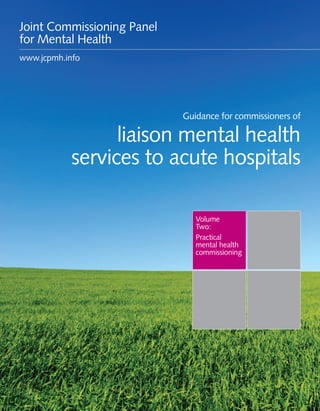 Guidance for commissioners of liaison mental health services to acute hospitals 1
Volume
Two:
Practical
mental health
commissioning
Guidance for commissioners of
liaison mental health
services to acute hospitals
Joint Commissioning Panel
for Mental Health
www.jcpmh.info
 