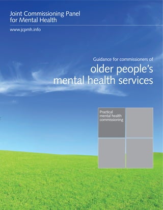 Guidance for commissioners of older people’s mental health services 1
Practical
mental health
commissioning
Guidance for commissioners of
older people’s
mental health services
Joint Commissioning Panel
for Mental Health
www.jcpmh.info
 