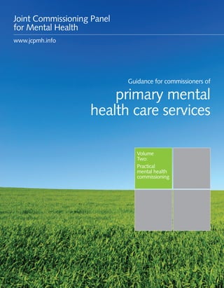 Guidance for commissioners of primary mental health care services 1
Volume
Two:
Practical
mental health
commissioning
Guidance for commissioners of
primary mental
health care services
Joint Commissioning Panel
for Mental Health
www.jcpmh.info
 