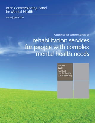 Guidance for commissioners of rehabilitation services for people with complex mental health needs 1
Practical
mental health
commissioning
Updated
November 2016
Guidance for commissioners of
rehabilitation services
for people with complex
mental health needs
Joint Commissioning Panel
for Mental Health
www.jcpmh.info
 
