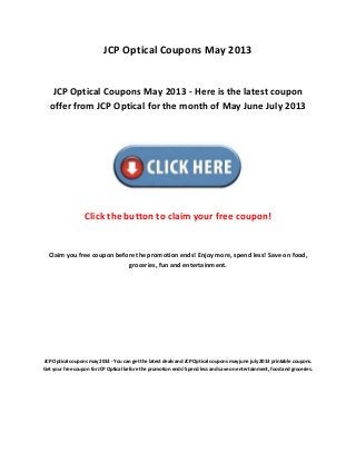 JCP Optical Coupons May 2013
JCP Optical Coupons May 2013 - Here is the latest coupon
offer from JCP Optical for the month of May June July 2013
Click the button to claim your free coupon!
Claim you free coupon before the promotion ends! Enjoy more, spend less! Save on food,
groceries, fun and entertainment.
JCP Optical coupons may 2013 - You can get the latest deals and JCP Optical coupons may june july 2013 printable coupons.
Get your free coupon for JCP Optical before the promotion ends! Spend less and save on entertainment, food and groceries.
 