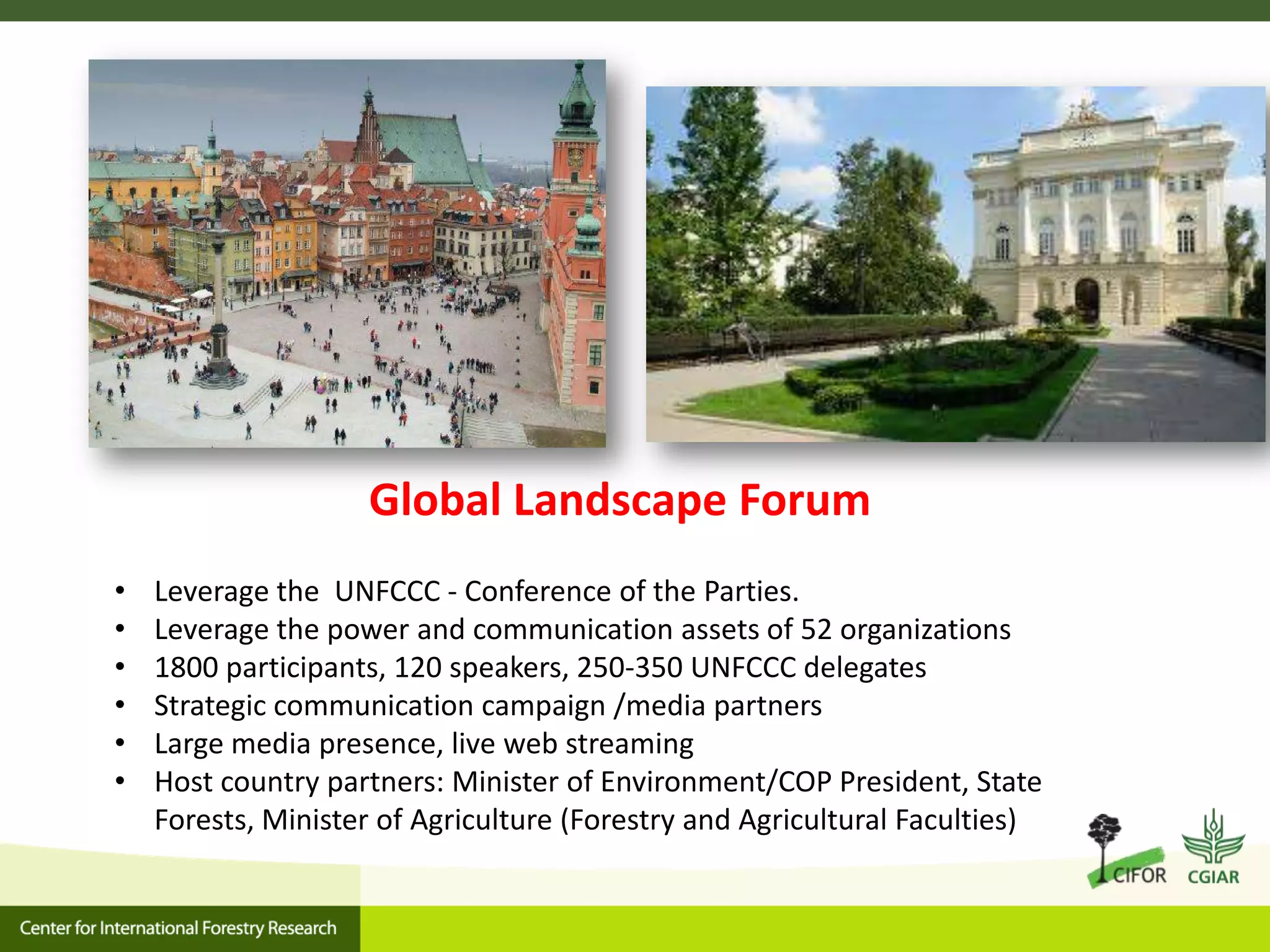 Global Landscape Forum
•
•
•
•
•
•

Leverage the UNFCCC - Conference of the Parties.
Leverage the power and communication assets of 52 organizations
1800 participants, 120 speakers, 250-350 UNFCCC delegates
Strategic communication campaign /media partners
Large media presence, live web streaming
Host country partners: Minister of Environment/COP President, State
Forests, Minister of Agriculture (Forestry and Agricultural Faculties)

 