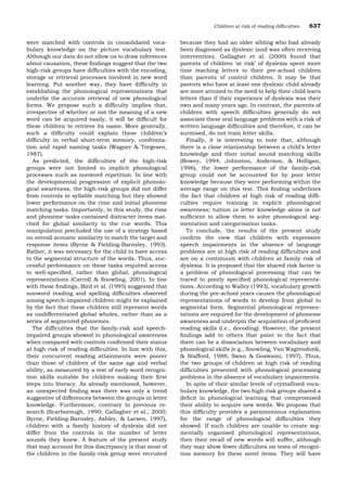 were matched with controls in consolidated voca-
bulary knowledge on the picture vocabulary test.
Although our data do not allow us to draw inferences
about causation, these ﬁndings suggest that the two
high-risk groups have difﬁculties with the encoding,
storage or retrieval processes involved in new word
learning. Put another way, they have difﬁculty in
establishing the phonological representations that
underlie the accurate retrieval of new phonological
forms. We propose such a difﬁculty implies that,
irrespective of whether or not the meaning of a new
word can be acquired easily, it will be difﬁcult for
these children to retrieve its name. More generally,
such a difﬁculty could explain these children’s
difﬁculty in verbal short-term memory, confronta-
tion and rapid naming tasks (Wagner & Torgesen,
1987).
As predicted, the difﬁculties of the high-risk
groups were not limited to implicit phonological
processes such as nonword repetition. In line with
the developmental progression of explicit phonolo-
gical awareness, the high-risk groups did not differ
from controls in syllable matching but they showed
lower performance on the rime and initial phoneme
matching tasks. Importantly, in this study, the rime
and phoneme tasks contained distracter items mat-
ched for global similarity to the cue words. This
manipulation precluded the use of a strategy based
on overall acoustic similarity to match the target and
response items (Byrne & Fielding-Barnsley, 1993).
Rather, it was necessary for the child to have access
to the segmental structure of the words. Thus, suc-
cessful performance on these tasks required access
to well-speciﬁed, rather than global, phonological
representations (Carroll & Snowling, 2001). In line
with these ﬁndings, Bird et al. (1995) suggested that
nonword reading and spelling difﬁculties observed
among speech-impaired children might be explained
by the fact that these children still represent words
as undifferentiated global wholes, rather than as a
series of segmented phonemes.
The difﬁculties that the family-risk and speech-
impaired groups showed in phonological awareness
when compared with controls conﬁrmed their status
at high risk of reading difﬁculties. In line with this,
their concurrent reading attainments were poorer
than those of children of the same age and verbal
ability, as measured by a test of early word recogni-
tion skills suitable for children making their ﬁrst
steps into literacy. As already mentioned, however,
an unexpected ﬁnding was there was only a trend
suggestive of differences between the groups in letter
knowledge. Furthermore, contrary to previous re-
search (Scarborough, 1990; Gallagher et al., 2000;
Byrne, Fielding-Barnsley, Ashley, & Larsen, 1997),
children with a family history of dyslexia did not
differ from the controls in the number of letter
sounds they knew. A feature of the present study
that may account for this discrepancy is that most of
the children in the family-risk group were recruited
because they had an older sibling who had already
been diagnosed as dyslexic (and was often receiving
intervention). Gallagher et al. (2000) found that
parents of children Ôat riskÕ of dyslexia spent more
time teaching letters to their pre-school children
than parents of control children. It may be that
parents who have at least one dyslexic child already
are more attuned to the need to help their child learn
letters than if their experience of dyslexia was their
own and many years ago. In contrast, the parents of
children with speech difﬁculties generally do not
associate these oral language problems with a risk of
written language difﬁculties and therefore, it can be
surmised, do not train letter skills.
Finally, it is interesting to note that, although
there is a close relationship between a child’s letter
knowledge and their initial sound matching skills
(Bowey, 1994; Johnston, Anderson, & Holligan,
1996), the lower performance of the family-risk
group could not be accounted for by poor letter
knowledge because they were performing within the
average range on this test. This ﬁnding underlines
the fact that children at high risk of reading difﬁ-
culties require training in explicit phonological
awareness; tuition in letter knowledge alone is not
sufﬁcient to allow them to solve phonological seg-
mentation and categorisation tasks.
To conclude, the results of the present study
conﬁrm the view that children with expressive
speech impairments in the absence of language
problems are at high risk of reading difﬁculties and
are on a continuum with children at family risk of
dyslexia. It is proposed that the shared risk factor is
a problem of phonological processing that can be
traced to poorly speciﬁed phonological representa-
tions. According to Walley (1993), vocabulary growth
during the pre-school years causes the phonological
representations of words to develop from global to
segmental form. Segmental phonological represen-
tations are required for the development of phoneme
awareness and underpin the acquisition of proﬁcient
reading skills (i.e., decoding). However, the present
ﬁndings add to others that point to the fact that
there can be a dissociation between vocabulary and
phonological skills (e.g., Snowling, Van Wagtendonk,
& Stafford, 1988; Swan & Goswami, 1997). Thus,
the two groups of children at high risk of reading
difﬁculties presented with phonological processing
problems in the absence of vocabulary impairments.
In spite of their similar levels of crystallised voca-
bulary knowledge, the two high-risk groups shared a
deﬁcit in phonological learning that compromised
their ability to acquire new words. We propose that
this difﬁculty provides a parsimonious explanation
for the range of phonological difﬁculties they
showed. If such children are unable to create seg-
mentally organised phonological representations,
then their recall of new words will suffer, although
they may show fewer difﬁculties on tests of recogni-
tion memory for these novel items. They will have
Children at risk of reading difﬁculties 637
 