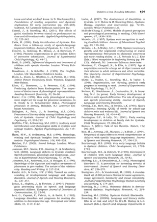 know and what we don’t know. In B. Blachman (Ed.),
Foundations of reading acquisition and dyslexia:
Implications for early intervention (pp. 265–285).
Mahwah, NJ: Lawrence Erlbaum Associates Inc.
Carroll, J., & Snowling, M.J. (2001). The effects of
global similarity between stimuli on performance on
rime and alliteration tasks. Applied Psycholinguistics,
22, 327–342.
Catts, H. (1991). Early identiﬁcation of dyslexia: Evi-
dence from a follow-up study of speech–language
impaired children. Annals of Dyslexia, 41, 163–177.
Content, A., Kolinsky, R., Morais, J., & Bertelson, P.
(1986). Phonetic segmentation in pre-readers: Effect
of corrective information. Journal of Experimental
Child Psychology, 42, 49–72.
Dodd, B. (1995). Differential diagnosis and treatment of
children with speech disorder. London: Whurr Pub-
lishers.
Donaldson, J., & Schefﬂer, A. (1999). The Gruffalo.
London, UK: Macmillan Children’s books.
Dunn, L., Dunn, L., Whetton, C., & Pintilie, D. (1982).
British Picture Vocabulary Scale. Windsor, England:
Nfer-Nelson.
Elbro, C., Borstrom, I., & Peterson, D.K. (1998).
Predicting dyslexia from kindergarten: The impor-
tance of distinctness of phonological representations.
Reading Research Quarterly, 33, 36–60.
Fowler, C.A. (1991). How early phonological develop-
ment might set the stage for phoneme awareness. In
S. Brady & D. Schankweiler (Eds.), Phonological
processes in literacy. Hillsdale, NJ: Lawrence Erl-
baum Associates.
Gallagher, A., Frith, U., & Snowling, M.J. (2000).
Precursors of literacy delay among children at genetic
risk of dyslexia. Journal of Child Psychology and
Psychiatry, 41, 203–213.
Grifﬁths, Y.M., & Snowling, M.J. (2001). Auditory word
identiﬁcation and phonological skills in dyslexic and
average readers. Applied Psycholinguistics, 22, 419–
439.
Harm, M.W., & Seidenberg, M.S. (1999). Phonology,
reading and dyslexia: Insights from connectionist
models. Psychological Review, 106, 491–528.
Hatcher, P.J. (2000). Sound linkage. London: Whurr
Publishers.
Joanisse, M.F., Manis, F.R., Keating, P., & Seidenberg,
M.S. (2000). Language deﬁcits in dyslexic children:
Speech perception, phonology and morphology. Jour-
nal of Experimental Child Psychology, 77, 30–60.
Johnston, R.S., Anderson, M.A., & Holligan, C. (1996).
Knowledge of the alphabet and explicit awareness of
phonemes in pre-readers: The nature of the relation-
ship. Reading and Writing, 8, 217–234.
Kamhi, A.G., & Catts, H.W. (1986). Toward an under-
standing of developmental language and reading
disorders. Journal of Speech and Hearing Disorders,
51, 337–347.
Leitao, S., Hogben, J., & Fletcher, J. (1997). Phonolo-
gical processing skills in speech and language
impaired children. European Journal of Disorders of
Communication, 32, 73–93.
Levi, G., Capozzi, F., Fabrizi, A., & Sechi, E. (1982).
Language disorders and prognosis for reading dis-
abilities in developmental age. Perceptual and Motor
Skills, 54, 1119–1122.
Locke, J. (1997). The development of disabilities in
dyslexia. In C. Hulme & M. Snowling (Eds.), Dyslexia:
Biology, cognition and intervention (pp. 72–95).
London: Whurr Publishers Ltd.
McBride-Chang, C. (1996). Models of speech perception
and phonological processing in reading. Child Devel-
opment, 67, 1836–1856.
Metsala, J.L. (1997). Spoken word recognition in read-
ing disabled children. Journal of Educational Psychol-
ogy, 89, 159–169.
Metsala, J.L., & Walley, A.C. (1998). Spoken vocabulary
growth and the segmental restructuring of lexical
representations: Precursors to phonemic awareness
and early reading ability. In J.L. Metsala & L.C. Ehri
(Eds.), Word recognition in beginning literacy (pp. 89–
120). Mahwah, NJ: Lawrence Erlbaum Associates.
Morrison, C., Chappell, N., & Ellis, A. (1997). Age of
acquisition norms for a large set of object names and
their relation to adult estimates and other variables.
The Quarterly Journal of Experimental Psychology,
50A, 528–560.
Muter, V., Hulme, C., Snowling, M.J., & Taylor, S.
(1998). Segmentation, not rhyming, predicts early
progress in learning to read. Journal of Experimental
Child Psychology, 71, 3–27.
Nathan, E., Stackhouse, J., Goulandris, N., & Snow-
ling, M.J. (in press). Early literacy development of
children with speech difﬁculties: The role of language
and speech processing ability. Journal of Speech,
Language and Hearing Research.
Oetting, J.B., Rice, M.L., & Swank, L.K. (1995). Quick
incidental learning (QUIL) of words by school-age
children with and without SLI. Journal of Speech and
Hearing Research, 38, 434–445.
Pennington, B.F., & Leﬂy, D.L. (2001). Early reading
development in children at family risk for dyslexia.
Child Development, 72, 816–833.
Ramus, F. (2001). Talk of two theories. Nature, 412,
393–395.
Rice, M.L., Oetting, J.B., Marquis, J., & Bode, J. (1994).
Frequency of input effects on word comprehension of
children with speciﬁc language impairment. Journal
of Speech and Hearing Research, 37, 106–121.
Scarborough, H.S. (1990). Very early language deﬁcits
in dyslexic children. Child Development, 61, 1728–
1743.
Scarborough, H.S., & Dobrich, W. (1990). Development
of children with early language delay. Journal of
Speech and Hearing Research, 33, 70–83.
Shriberg, L.D., & Kwiatkowski, J. (1982). Phonological
disorders: III. A procedure for assessing severity of
involvement. Journal of Speech and Hearing Disor-
ders, 47, 256–270.
Snodgrass, J.G., & Vanderwart, M. (1980). A standar-
dised set of 260 pictures: Norms for name agreement,
image agreement, familiarity and visual complexity.
Journal of Experimental Psychology: Human Learning
and Memory, 6, 174–215.
Snowling, M.J. (1981). Phonemic deﬁcits in develop-
mental dyslexia. Psychological Research, 43, 219–
234.
Snowling, M.J. (2000a). Dyslexia. Oxford: Blackwells.
Snowling, M.J. (2000b). Language and literacy skills:
Who is at risk and why? In D.V.M. Bishop & L.B.
Leonard (Eds.), Speech and language impairments in
Children at risk of reading difﬁculties 639
 