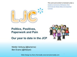 This work and content is licensed under a
                                               Creative Commons Attribution-Non
                                               Commercial-Share Alike 3.0 Unported
                                               License




Politics, Positives,
Paperwork and Pain

Our year to date in the JCP


Martijn Verburg (@karianna)
Ben Evans (@kittylyst)

                                                                        1
          Slide Design by Kerry Kenneally www.kerrykenneally.com
 