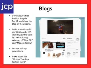 Blogs
• Develop JCP’s first
Fashion Blog via
Tumblr and share the
blog on the website.
• Various trendy outfit
combinations by JCP
including outfits worn
by talents during
episodes of “New Girl”
and “Modern Family.”
• In-store pick-up
promotions.
• News about the
“Clothes That Care
Fashion Event”
 