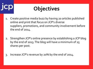 Objectives
1. Create positive media buzz by having 20 articles published
online and print that focus on JCP’s diverse
suppliers, promotions, and community involvement before
the end of 2014.
2. Strengthen JCP’s online presence by establishing a JCP blog
by the end of 2013.The blog will have a minimum of 25
shares per post.
3. Increase JCP’s revenue by 20% by the end of 2014.
 