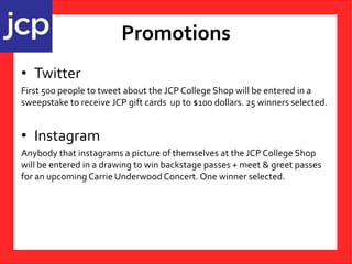 Promotions
• Twitter
First 500 people to tweet about the JCP College Shop will be entered in a
sweepstake to receive JCP gift cards up to $100 dollars. 25 winners selected.
• Instagram
Anybody that instagrams a picture of themselves at the JCP College Shop
will be entered in a drawing to win backstage passes + meet & greet passes
for an upcoming Carrie Underwood Concert. One winner selected.
 