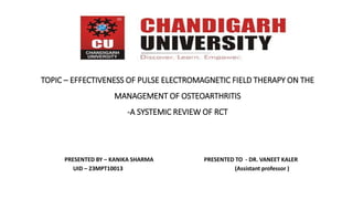 TOPIC – EFFECTIVENESS OF PULSE ELECTROMAGNETIC FIELD THERAPY ON THE
MANAGEMENT OF OSTEOARTHRITIS
-A SYSTEMIC REVIEW OF RCT
PRESENTED BY – KANIKA SHARMA PRESENTED TO - DR. VANEET KALER
UID – 23MPT10013 (Assistant professor )
 