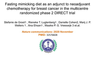 Fasting mimicking diet as an adjunct to neoadjuvant
chemotherapy for breast cancer in the multicentre
randomized phase 2 DIRECT trial
Stefanie de Groot1 , Rieneke T. Lugtenberg1 , Danielle Cohen2, Marij J. P.
Welters 1 , Ilina Ehsan1 , Maaike P. G. Vreeswijk 3 et.al.
Nature communications: 2020 November
PMID: 32576828
 