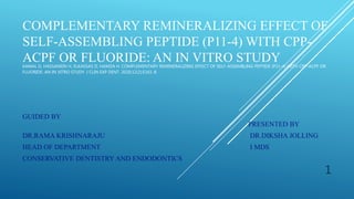 COMPLEMENTARY REMINERALIZING EFFECT OF
SELF-ASSEMBLING PEPTIDE (P11-4) WITH CPP-
ACPF OR FLUORIDE: AN IN VITRO STUDY
KAMAL D, HASSANEIN H, ELKASSAS D, HAMZA H. COMPLEMENTARY REMINERALIZING EFFECT OF SELF-ASSEMBLING PEPTIDE (P11-4) WITH CPP-ACPF OR
FLUORIDE: AN IN VITRO STUDY. J CLIN EXP DENT. 2020;12(2):E161-8.
GUIDED BY
PRESENTED BY
DR.RAMA KRISHNARAJU DR.DIKSHA JOLLING
HEAD OF DEPARTMENT I MDS
CONSERVATIVE DENTISTRY AND ENDODONTICS
1
 