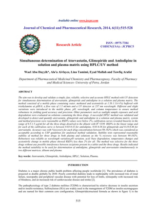 Available online www.jocpr.com 
Journal of Chemical and Pharmaceutical Research, 2014, 6(11):515-528 
Research Article ISSN : 0975-7384 
CODEN(USA) : JCPRC5 
Simultaneous determination of Atorvastatin, Glimepiride and Amlodipine in 
solution and plasma matrix using HPLC/UV method 
Wael Abu Dayyih*, Ala'a Al-fayez, Lina Tamimi, Eyad Mallah and Tawfiq Arafat 
Department of Pharmaceutical Medicinal Chemistry and Pharmacognosy, Faculty of Pharmacy 
and Medical Sciences- University of Petra, Jordan 
_____________________________________________________________________________________________ 
515 
ABSTRACT 
The aim was to develop and validate a simple, fast, reliable, selective and accurate HPLC method with UV detection 
for simultaneous determination of atorvastatin, glimepiride and amlodipine in a solution and plasma matrix. The 
method consisted of a mobile phase containing water, methanol and acetonitrile at 1.58:1:1(v/v%) buffered with 
triethylamine at pH8.0, a flow rate of 1.5 ml/min and a UV detector at 237 nm wavelength. Different and slight 
variations were introduced in the mobile phase, pH, wavelength, and column temperature to ensure method 
robustness in yielding good accuracy and precision. Other parameters such as sunlight sample exposure and acid 
degradation were evaluated on solutions containing the three drugs. A successful HPLC method was validated and 
developed to detect and quantify atorvastatin, glimepiride and amlodipine in a solution and plasma matrix, system 
and method precision were reasonable as RSD% values were below 2%, calibration curves revealed linearity in the 
range of 0.5-1.5 μg/ml for all the three drugs dissolved in the diluent with R2>0.99. RSD% in the linear range and 
for each of the calibration curve is between 0.03-0.32 for amlodipine, 0.03-0.36 for glimepiride and 0.18-0.46 for 
atorvastatin. Accuracy was with %recovery for each drug concentration between 98-102% which was considered as 
acceptable according to USP guidelines for analytical method validation. Stability tests represented reasonable 
stability of method for three drugs in both plasma and solutions as the % recovery was between 98-102%. 
Robustness was reliable as wavelength variation,pH variation, acid /base degradation, temperature changes and 
acetonitrile change in mobile phase showed RSD% less than 2% for all. The method was selective for the three 
drugs without any possible interference between excipients present in a tablet and the three drugs. Results indicated 
the method suitability to be used for determination of amlodipine, glimepiride and atorvastatin simultaneously in 
two different matrices, diluent and plasma. 
Key words: Atorvastatin, Glimepiride, Amlodipine, HPLC, Solution, Plasma. 
_____________________________________________________________________________________________ 
INTRODUCTION 
Diabetes is a major chronic public health problem affecting people worldwide [1]. The prevalence of diabetes is 
projected to double globally by 2030. Poorly controlled diabetes leads to nephropathy with increased risk of renal 
failure, neuropathy and peripheral vascular disease with potential for loss of limbs, retinopathy with increased risk 
of blindness, and an increased risk of cardiovascular disease and stroke [2]. 
The pathophysiology of type 2 diabetes mellitus (T2DM) is characterized by relative decrease in insulin secretion 
and/or insulin resistance, Sulfonylureas (SUs) are widely used in the management of T2DM as insulin secretagogues 
and are named for their common core configuration, Glimepiride(structural formula as shown in figure 1) is the 
 
