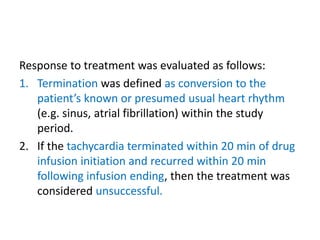 Response to treatment was evaluated as follows:
1. Termination was defined as conversion to the
patient’s known or presumed usual heart rhythm
(e.g. sinus, atrial fibrillation) within the study
period.
2. If the tachycardia terminated within 20 min of drug
infusion initiation and recurred within 20 min
following infusion ending, then the treatment was
considered unsuccessful.
 