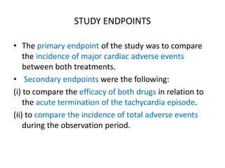 STUDY ENDPOINTS
• The primary endpoint of the study was to compare
the incidence of major cardiac adverse events
between both treatments.
• Secondary endpoints were the following:
(i) to compare the efficacy of both drugs in relation to
the acute termination of the tachycardia episode.
(ii) to compare the incidence of total adverse events
during the observation period.
 